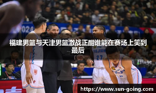 福建男篮与天津男篮激战正酣谁能在赛场上笑到最后